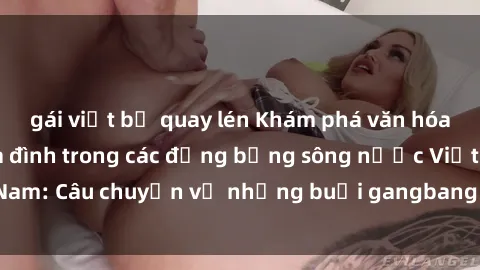 gái việt bị quay lén Khám phá văn hóa sinh hoạt của gia đình trong các đồng bằng sông nước Việt Nam: Câu chuyện về những buổi gangbang đầy nghệ thuật và ân ái.