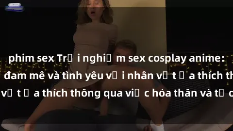 phim sex Trải nghiệm sex cosplay anime: Cách thể hiện sự đam mê và tình yêu với nhân vật ưa thích thông qua việc hóa thân và tạo dáng.