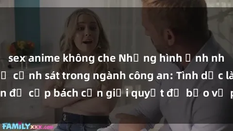 sex anime không che Những hình ảnh nhức nhối về sex nữ cảnh sát trong ngành công an: Tình dục là vấn đề cấp bách cần giải quyết để bảo vệ phụ nữ trong lực lượng.
