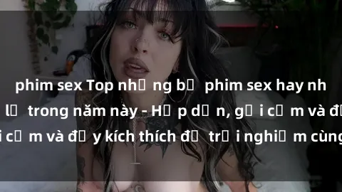 phim sex Top những bộ phim sex hay nhất không thể bỏ lỡ trong năm này - Hấp dẫn, gợi cảm và đầy kích thích để trải nghiệm cùng bạn đọc!
