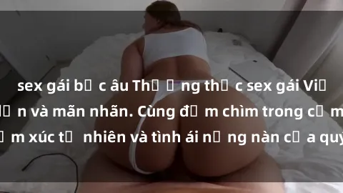 sex gái bắc âu Thưởng thức sex gái Việt ngoài trời hấp dẫn và mãn nhãn. Cùng đắm chìm trong cảm xúc tự nhiên và tình ái nồng nàn của quý cô Việt xinh đẹp.