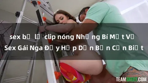 sex bị lộ clip nóng Những Bí Mật Về Sex Gái Nga Đầy Hấp Dẫn Bạn Cần Biết