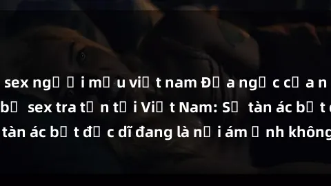 sex người mẫu việt nam Địa ngục của những nạn nhân bị sex tra tấn tại Việt Nam: Sự tàn ác bất đắc dĩ đang là nỗi ám ảnh không hồi kết.