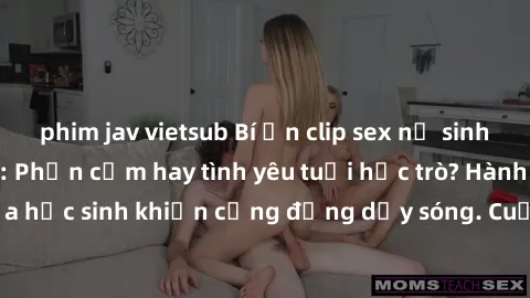phim jav vietsub Bí ẩn clip sex nữ sinh gây sốt trên mạng: Phản cảm hay tình yêu tuổi học trò? Hành động gây sốc của học sinh khiến cộng đồng dậy sóng. Cuộc tranh cãi nảy lửa về clip sex nữ sinh trên