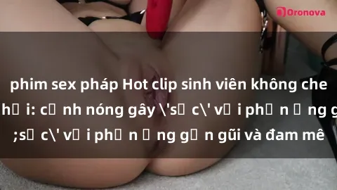 phim sex pháp Hot clip sinh viên không che gây sốt mạng xã hội: cảnh nóng gây 'sốc' với phản ứng gần gũi và đam mê