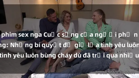 phim sex nga Cuộc sống của người phụ nữ gái già dâm đãng: Những bí quyết để giữ lửa tình yêu luôn bùng cháy dù đã trải qua nhiều sóng gió