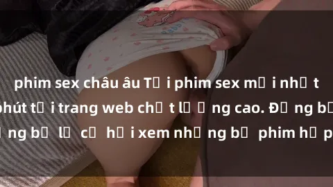 phim sex châu âu Tải phim sex mới nhất và chỉ trong vài phút tại trang web chất lượng cao. Đừng bỏ lỡ cơ hội xem những bộ phim hấp dẫn và không che.