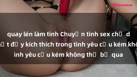 quay lén làm tình Chuyện tình sex chị dâu: Những bí mật đầy kích thích trong tình yêu cấu kém không thể bỏ qua