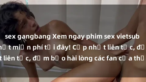 sex gangbang Xem ngay phim sex vietsub mới nhất và hot nhất miễn phí tại đây! Cập nhật liên tục, đảm bảo hài lòng các fan của thể loại này.