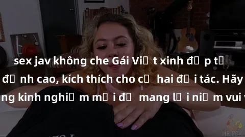 sex jav không che Gái Việt xinh đẹp tư vấn cách làm tình đỉnh cao, kích thích cho cả hai đối tác. Hãy học hỏi từ những kinh nghiệm mới để mang lại niềm vui và sự hài lòng cho mỗi cuộc tình của bạn.
