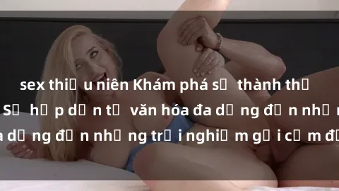 sex thiếu niên Khám phá sự thành thị của sex Mỹ Latinh: Sự hấp dẫn từ văn hóa đa dạng đến những trải nghiệm gợi cảm đột phá