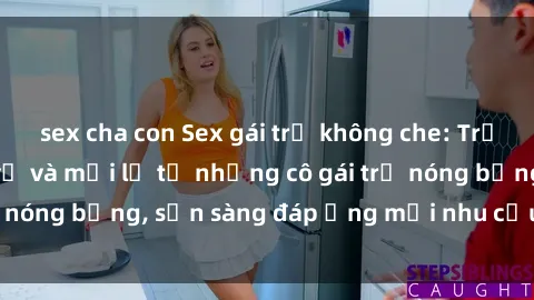 sex cha con Sex gái trẻ không che: Trải nghiệm đầy thú vị và mới lạ từ những cô gái trẻ nóng bỏng, sẵn sàng đáp ứng mọi nhu cầu của bạn