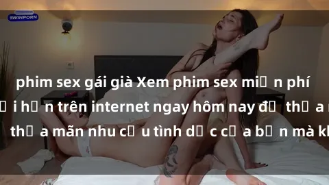 phim sex gái già Xem phim sex miễn phí hoàn toàn không giới hạn trên internet ngay hôm nay để thỏa mãn nhu cầu tình dục của bạn mà không tốn chi phí.