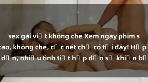sex gái việt không che Xem ngay phim sex full HD đỉnh cao, không che, cực nét chỉ có tại đây! Hấp dẫn, nhiều tình tiết hấp dẫn sẽ khiến bạn thỏa mãn đắm say.