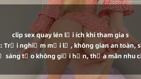 clip sex quay lén lợi ích khi tham gia sex online không che: Trải nghiệm mới lạ, không gian an toàn, sự sáng tạo không giới hạn, thỏa mãn nhu cầu tình dục của bạn.