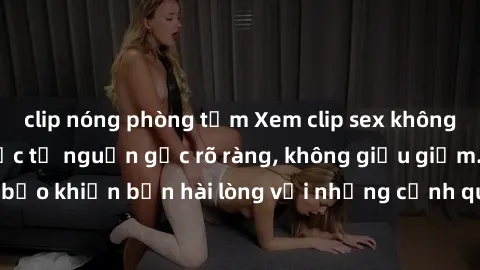 clip nóng phòng tắm Xem clip sex không che mới - Nguồn gốc từ nguồn gốc rõ ràng, không giấu giếm. Đảm bảo khiến bạn hài lòng với những cảnh quay táo bạo và đầy kích thích.