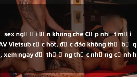 sex người lớn không che Cập nhật mới nhất: Top phim JAV Vietsub cực hot, độc đáo không thể bỏ qua, xem ngay để thưởng thức những cảnh hấp dẫn và đầy kích thích!