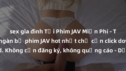 sex gia đình Tải Phim JAV Miễn Phí - Thưởng thức hàng ngàn bộ phim JAV hot nhất chỉ cần click download. Không cần đăng ký, không quảng cáo - Dễ dàng tải về và xem online!