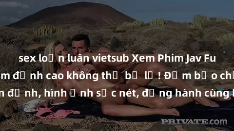 sex loạn luân vietsub Xem Phim Jav Full HD: Những bộ phim đỉnh cao không thể bỏ lỡ! Đảm bảo chất lượng ổn định, hình ảnh sắc nét, đồng hành cùng bạn trong những giây phút thư giãn!