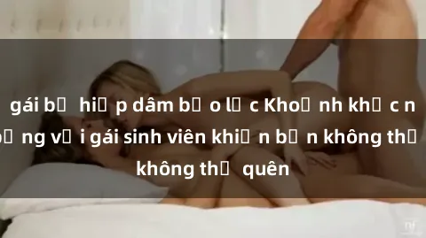 gái bị hiếp dâm bạo lực Khoảnh khắc nóng bỏng với gái sinh viên khiến bạn không thể quên
