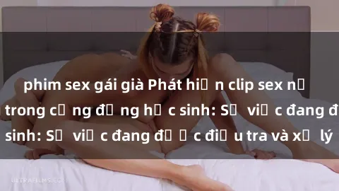 phim sex gái già Phát hiện clip sex nữ sinh gây chấn động trong cộng đồng học sinh: Sự việc đang được điều tra và xử lý