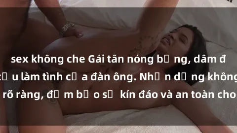 sex không che Gái tân nóng bỏng, dâm đãng thỏa mãn nhu cầu làm tình của đàn ông. Nhận dạng không rõ ràng, đảm bảo sự kín đáo và an toàn cho trải nghiệm tuyệt vời.