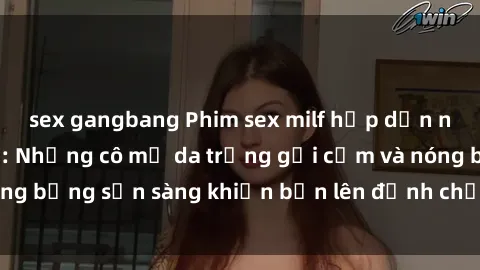 sex gangbang Phim sex milf hấp dẫn nhất mọi thời đại: Những cô mẹ da trắng gợi cảm và nóng bỏng sẵn sàng khiến bạn lên đỉnh chỉ trong chớp mắt!
