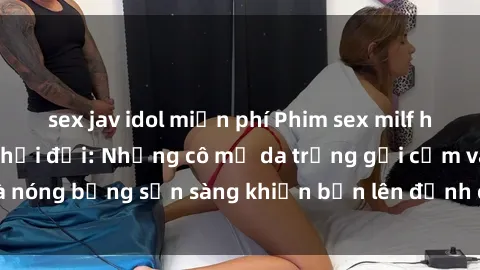 sex jav idol miễn phí Phim sex milf hấp dẫn nhất mọi thời đại: Những cô mẹ da trắng gợi cảm và nóng bỏng sẵn sàng khiến bạn lên đỉnh chỉ trong chớp mắt!