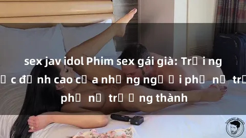 sex jav idol Phim sex gái già: Trải nghiệm tình dục đỉnh cao của những người phụ nữ trưởng thành
