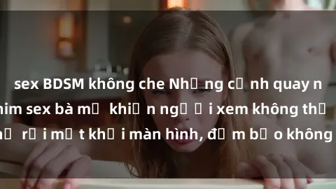 sex BDSM không che Những cảnh quay nóng bỏng trong phim sex bà mẹ khiến người xem không thể rời mắt khỏi màn hình, đảm bảo không làm bạn thất vọng!