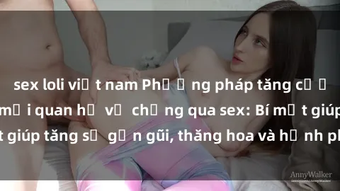 sex loli việt nam Phương pháp tăng cường gắn kết trong mối quan hệ vợ chồng qua sex: Bí mật giúp tăng sự gần gũi, thăng hoa và hạnh phúc cho cặp đôi
