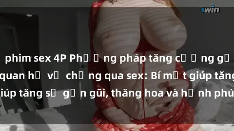 phim sex 4P Phương pháp tăng cường gắn kết trong mối quan hệ vợ chồng qua sex: Bí mật giúp tăng sự gần gũi, thăng hoa và hạnh phúc cho cặp đôi