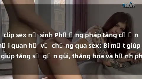 clip sex nữ sinh Phương pháp tăng cường gắn kết trong mối quan hệ vợ chồng qua sex: Bí mật giúp tăng sự gần gũi, thăng hoa và hạnh phúc cho cặp đôi