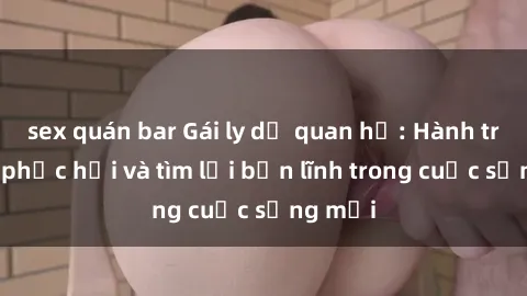 sex quán bar Gái ly dị quan hệ: Hành trình tự phục hồi và tìm lại bản lĩnh trong cuộc sống mới