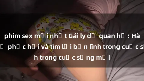 phim sex mới nhất Gái ly dị quan hệ: Hành trình tự phục hồi và tìm lại bản lĩnh trong cuộc sống mới