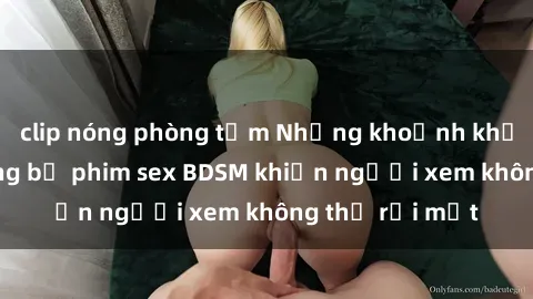 clip nóng phòng tắm Những khoảnh khắc hấp dẫn trong bộ phim sex BDSM khiến người xem không thể rời mắt