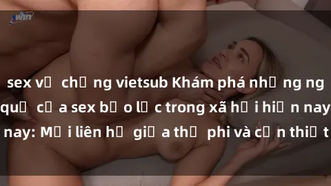 sex vợ chồng vietsub Khám phá những nguyên nhân và hậu quả của sex bạo lực trong xã hội hiện nay: Mối liên hệ giữa thị phi và cần thiết phải ngăn chặn.