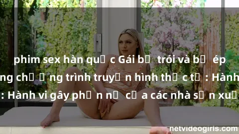 phim sex hàn quốc Gái bị trói và bị ép buộc làm tình trong chương trình truyền hình thực tế: Hành vi gây phẫn nộ của các nhà sản xuất và người xem.