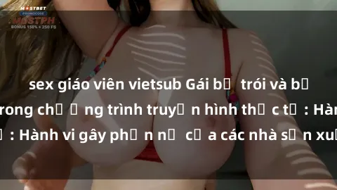 sex giáo viên vietsub Gái bị trói và bị ép buộc làm tình trong chương trình truyền hình thực tế: Hành vi gây phẫn nộ của các nhà sản xuất và người xem.