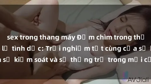 sex trong thang máy Đắm chìm trong thế giới phim sex nô lệ tình dục: Trải nghiệm tột cùng của sự kiểm soát và sự thống trị trong mỗi cảnh quay mãnh liệt