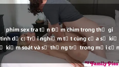 phim sex tra tấn Đắm chìm trong thế giới phim sex nô lệ tình dục: Trải nghiệm tột cùng của sự kiểm soát và sự thống trị trong mỗi cảnh quay mãnh liệt