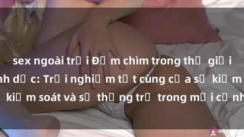 sex ngoài trời Đắm chìm trong thế giới phim sex nô lệ tình dục: Trải nghiệm tột cùng của sự kiểm soát và sự thống trị trong mỗi cảnh quay mãnh liệt