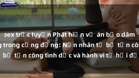 sex trực tuyến Phát hiện vụ án bạo dâm sex gây chấn động trong cộng đồng: Nạn nhân tố bị tấn công tình dục và hành vi tệ hại được tiết lộ