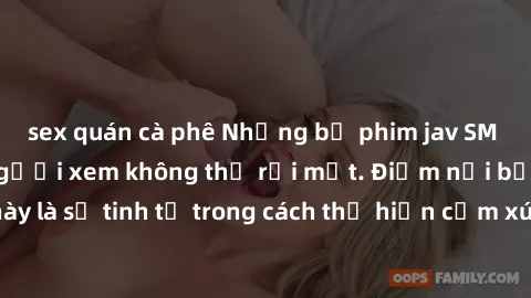 sex quán cà phê Những bộ phim jav SM không che khiến người xem không thể rời mắt. Điểm nổi bật của thể loại này là sự tinh tế trong cách thể hiện cảm xúc và sự hấp dẫn của những cảnh quay.