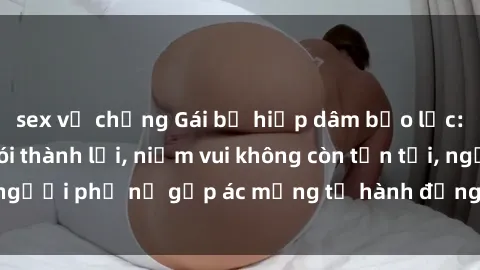 sex vợ chồng Gái bị hiếp dâm bạo lực: Nỗi đau không nói thành lời, niềm vui không còn tồn tại, người phụ nữ gặp ác mộng từ hành động độc ác của kẻ xấu.