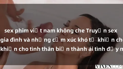 sex phim việt nam không che Truyện sex loạn luân: Bí mật gia đình và những cảm xúc khó tả khiến cho tình thân biến thành ái tình đầy nhiệt huyết
