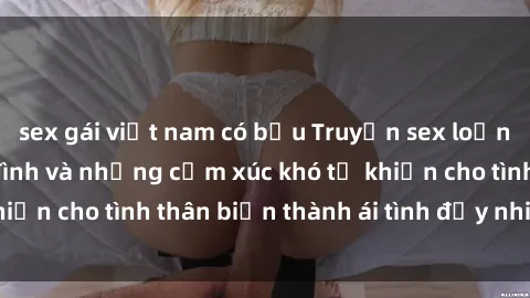 sex gái việt nam có bầu Truyện sex loạn luân: Bí mật gia đình và những cảm xúc khó tả khiến cho tình thân biến thành ái tình đầy nhiệt huyết