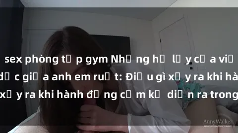 sex phòng tập gym Những hệ lụy của việc có quan hệ tình dục giữa anh em ruột: Điều gì xảy ra khi hành động cấm kỵ diễn ra trong gia đình?