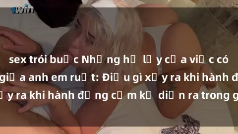 sex trói buộc Những hệ lụy của việc có quan hệ tình dục giữa anh em ruột: Điều gì xảy ra khi hành động cấm kỵ diễn ra trong gia đình?