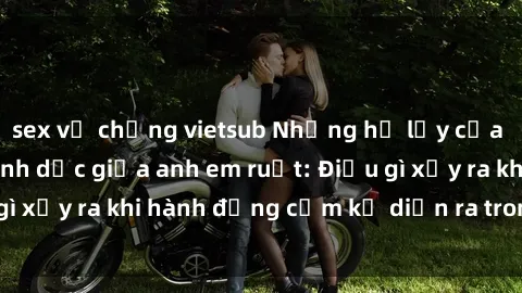 sex vợ chồng vietsub Những hệ lụy của việc có quan hệ tình dục giữa anh em ruột: Điều gì xảy ra khi hành động cấm kỵ diễn ra trong gia đình?